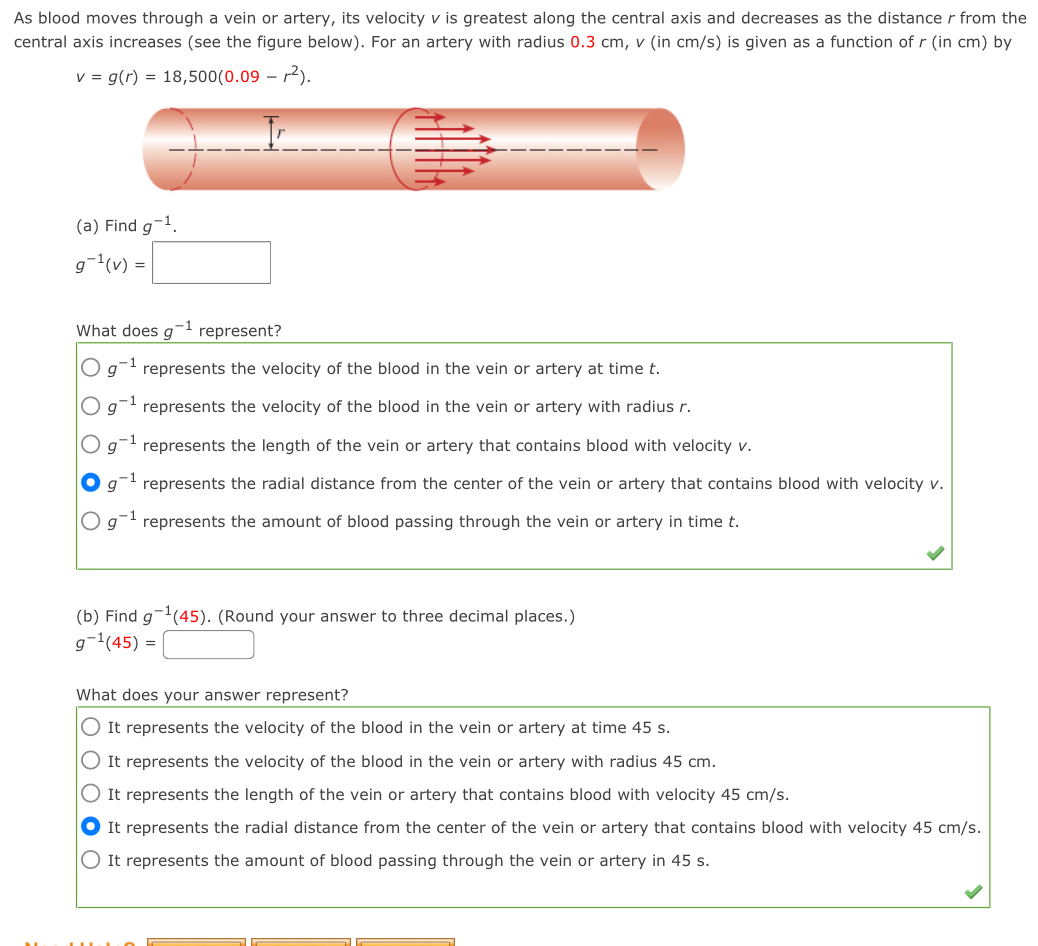 As blood moves through a vein or artery, its velocity v is greatest along the central axis and decreases as the distance r from the
central axis increases (see the figure below). For an artery with radius 0.3 cm, v (in cm/s) is given as a function of r (in cm) by
v=g(r)=18,500(0.09-r^2).
r
(a) Find g^(-1).
g^(-1)(v)=□
What does g^(-1) represent?
g^(-1) represents the velocity of the blood in the vein or artery at time t.
g^(-1) represents the velocity of the blood in the vein or artery with radius r.
g^(-1) represents the length of the vein or artery that contains blood with velocity v.
g^(-1) represents the radial distance from the center of the vein or artery that contains blood with velocity v.
g^(-1) represents the amount of blood passing through the vein or artery in time t.
(b) Find g^(-1)(45). (Round your answer to three decimal places.)
g^(-1)(45)= □ 
What does your answer represent?
It represents the velocity of the blood in the vein or artery at time 45 s.
It represents the velocity of the blood in the vein or artery with radius 45 cm.
It represents the length of the vein or artery that contains blood with velocity 45 cm/s.
It represents the radial distance from the center of the vein or artery that contains blood with velocity 45 cm/s.
It represents the amount of blood passing through the vein or artery in 45 s.