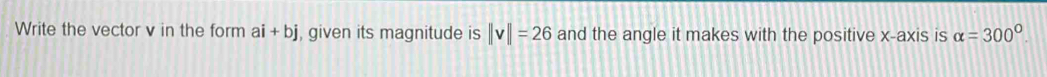 Write the vector v in the form ai+bj , given its magnitude is ||v||=26 and the angle it makes with the positive x-axis is alpha =300°.