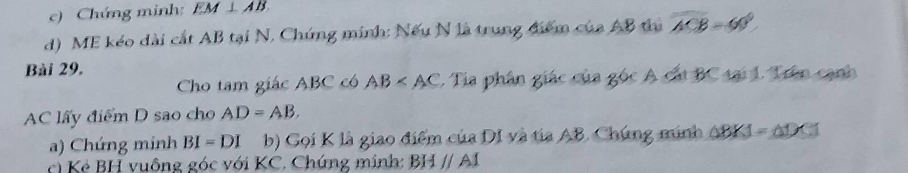 Chúng minh EM⊥ AB
d) ME kéo dài cắt AB tại N, Chứng minh: Nếu N là trung điểm của AB thị overline A'CB=60°
Bài 29, 
Cho tam giác ABC có AB 1. Tia phân giác của góc A cất BC tại 1. Trên cạnh
AC lấy điểm D sao cho AD=AB. 
a) Chúng minh BI=DI b) Gọi K là giao điểm của DI và tia AB. Chúng minh △ BKJ=△ DCT
c K ẻ BH vuông góc với KC. Chúng mính: 111 / A1