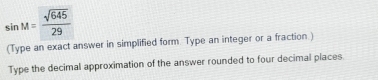 sin M= sqrt(645)/29 
(Type an exact answer in simplified form. Type an integer or a fraction.) 
Type the decimal approximation of the answer rounded to four decimal places