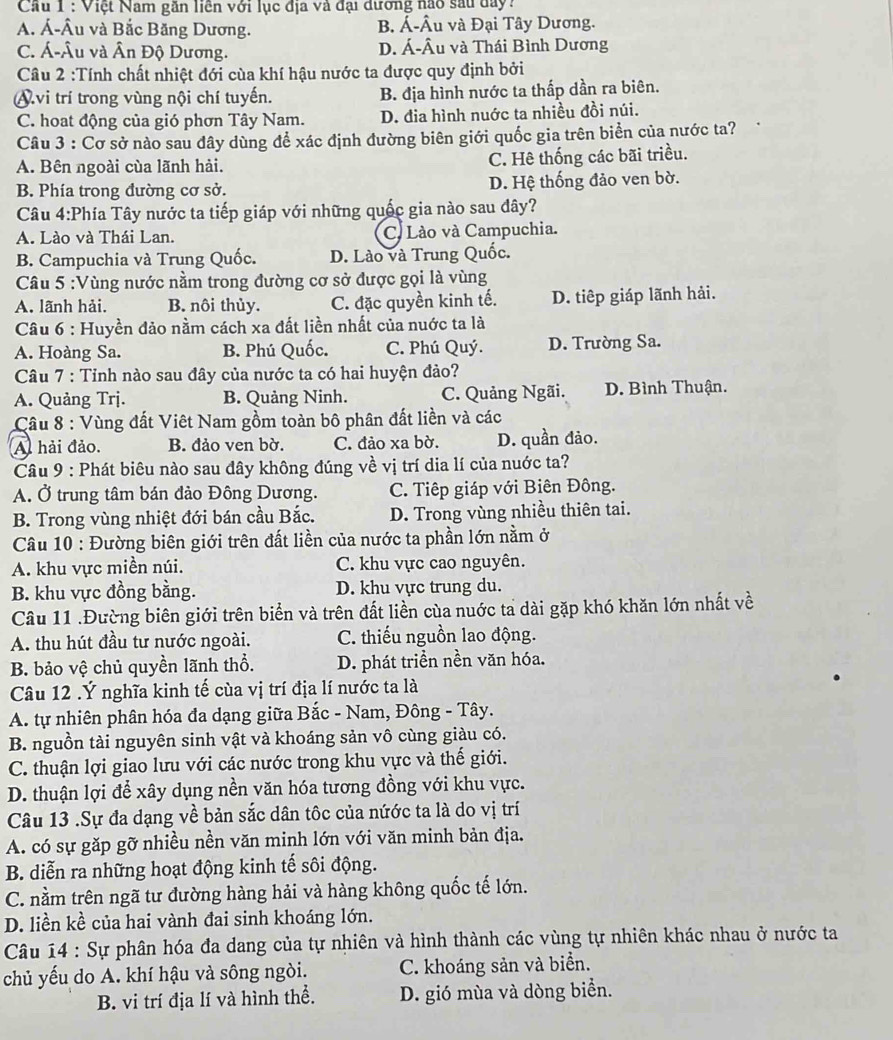 Cầu 1 : Việt Nam gần liền với lục địa và đại đương nao sau day?
A. Á-Âu và Bắc Băng Dương. B. Á-Âu và Đại Tây Dương.
C. Á-Âu và Ân Độ Dương. D. Á-Âu và Thái Bình Dương
Câu 2 :Tính chất nhiệt đới cùa khí hậu nước ta được quy định bởi
Avi trí trong vùng nội chí tuyến. B. địa hình nước ta thấp dần ra biên.
C. hoat động của gió phơn Tây Nam. D. đia hình nuớc ta nhiều đồi núi.
Câu 3 : Cơ sở nào sau đây dùng để xác định đường biên giới quốc gia trên biển của nước ta?
A. Bên ngoài cùa lãnh hải. C. Hê thống các bãi triều.
B. Phía trong đường cơ sở. D. Hệ thống đảo ven bờ.
Câu 4:Phía Tây nước ta tiếp giáp với những quốc gia nào sau dây?
A. Lào và Thái Lan. C. Lào và Campuchia.
B. Campuchia và Trung Quốc. D. Lào và Trung Quốc.
Câu 5 :Vùng nước nầm trong đường cơ sở được gọi là vùng
A. lãnh hải. B. nôi thủy. C. đặc quyền kinh tế. D. tiêp giáp lãnh hải.
Câu 6 : Huyền đảo nằm cách xa đất liền nhất của nuớc ta là
A. Hoàng Sa. B. Phú Quốc. C. Phú Quý. D. Trường Sa.
Câu 7 : Tỉnh nào sau đây của nước ta có hai huyện đảo?
A. Quảng Trj. B. Quảng Ninh. C. Quảng Ngãi. D. Bình Thuận.
Cu 8 : Vùng đất Viêt Nam gồm toàn bô phân đất liền và các
A hải đảo. B. đảo ven bờ. C. đảo xa bờ. D. quần đảo.
Câu 9 : Phát biêu nào sau đây không đúng về vị trí dia lí của nuớc ta?
A. Ở trung tâm bán đảo Đông Dương. C. Tiếp giáp với Biên Đông.
B. Trong vùng nhiệt đới bán cầu Bắc. D. Trong vùng nhiều thiên tai.
Câu 10 : Đường biên giới trên đất liền của nước ta phần lớn nằm ở
A. khu vực miền núi. C. khu vực cao nguyên.
B. khu vực đồng bằng. D. khu vực trung du.
Câu 11 .Đường biên giới trên biển và trên đất liền cùa nuớc ta dài gặp khó khăn lớn nhất về
A. thu hút đầu tư nước ngoài. C. thiếu nguồn lao động.
B. bảo vệ chủ quyền lãnh thổ. D. phát triển nền văn hóa.
Câu 12 .Ý nghĩa kinh tế cùa vị trí địa lí nước ta là
A. tự nhiên phân hóa đa dạng giữa Bắc - Nam, Đông - Tây.
B. nguồn tài nguyên sinh vật và khoáng sản vô cùng giàu có.
C. thuận lợi giao lưu với các nước trong khu vực và thế giới.
D. thuận lợi để xây dụng nền văn hóa tương đồng với khu vực.
Câu 13 .Sự đa dạng về bản sắc dân tốc của nứớc ta là do vị trí
A. có sự gặp gỡ nhiều nền văn minh lớn với văn minh bản địa.
B. diễn ra những hoạt động kinh tế sôi động.
C. nằm trên ngã tư đường hàng hải và hàng không quốc tế lớn.
D. liền kề của hai vành đai sinh khoáng lớn.
Câu 14 : Sự phân hóa đa dang của tự nhiên và hình thành các vùng tự nhiên khác nhau ở nước ta
chủ yếu do A. khí hậu và sông ngòi. C. khoáng sản và biển.
B. vi trí địa lí và hình thể. D. gió mùa và dòng biển.