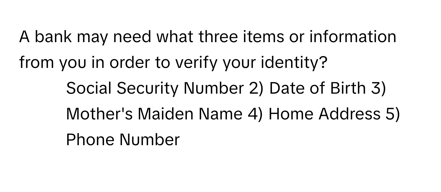 A bank may need what three items or information from you in order to verify your identity?

1) Social Security Number 2) Date of Birth 3) Mother's Maiden Name 4) Home Address 5) Phone Number