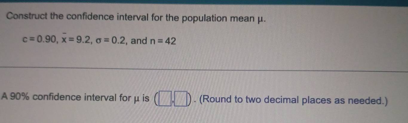 Construct the confidence interval for the population mean μ.
c=0.90, overline x=9.2, sigma =0.2 , and n=42
A 90% confidence interval for μ is (□ ,□ ). (Round to two decimal places as needed.)