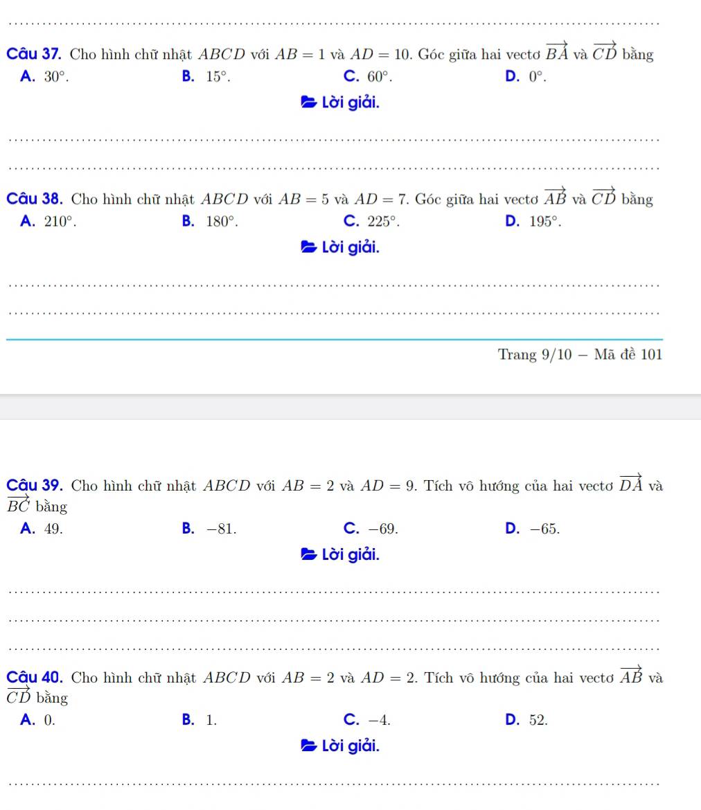 Cho hình chữ nhật ABCD với AB=1 và AD=10. Góc giữa hai vectơ vector BA và vector CD bǎng
A. 30°. B. 15°. C. 60°. D. 0°. 
Lời giải.
_
_
Câu 38. Cho hình chữ nhật ABCD với AB=5 và AD=7. Góc giữa hai vecto vector AB và vector CD bằng
A. 210°. B. 180°. C. 225°. D. 195°. 
Lời giải.
_
_
_
_
Trang 9/10 - Mã đề 101
Câu 39. Cho hình chữ nhật ABCD với AB=2 và AD=9. Tích vô hướng của hai vecto vector DA và
vector BC bằng
A. 49. B. -81. C. -69. D. -65.
Lời giải.
_
_
_
Câu 40. Cho hình chữ nhật ABCD với AB=2 và AD=2. Tích vô hướng của hai vecto vector AB và
vector CD bǎng
A. 0. B. 1. C. -4. D. 52.
Lời giải.
_