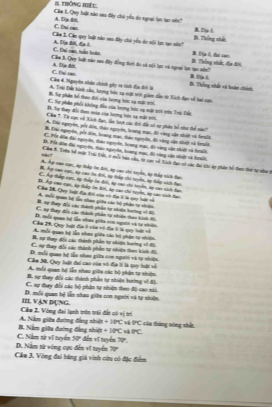 Il thông hiệu,
Câu 1. Quy luật nào sau đây chủ yểu do ngoại lực tạo năn?
A. Địa đới.
C. Đai cao.
B. Địa á
D. Thống nhấn
Câu 2. Các quy luật nào sau đây chủ yếu do nội lực tạo nén?
A. Địa đới, địa ô. B. Địa ó, đai caa
C. Đai cao, tuần hoàn. D. Thống nhất, địa đời
Cầu 3. Quy luật nào sau đây đồng thời do cá nột lực và ngoại lực tạo năn?
A. Địa đới. B,a⑥.
C. Đai caa. D. Thống nhất và hoấn chính
Cầu 4. Nguyên nhân chính gây sa tíníh địa đời là
A. Trái Đất hình cầu, lượng bức xạ mặt trới giám dẫn từ Xích đạo về hai cục
B. Sự phin bố theo đới của lượng bức xạ mặt tời.
C. Sự phần phối không đều của lượng bức xạ mặt tới tên Trai Đất
D. Sự they đổi theo mùa của hợng bức xạ mặt tời
Cầm 7. Từ cục về Xích đạo, lần hượt các đới đất có sự phim bố như thể năn?
A. Đãi nguyên, pốt dim, tháo nguyên, hoang mạc, đô váng cậu nhiật và femlt
B. Đái nguyên, pốt dâm, hoang mạc, tháo nguyên, đô váng cận nhiật và đemilt.
C. Pốt đến đãi nguyên, tháo nguyên, hoang mạc, đô vùng cần nhiật và feiit.
D. Pốt dân đãi nguyên, tháo nguyên, hoang mục, đô vàng cận nhật và femlit
Cầu 5. Trên bề mặt Trái Đất, ở mỗi bản cầu, từ cục về Xih đạo có các đa khí áp phần bố đieo thứ tự như ở
A. Áp cao cục, áp thấp ôn đới, áp cao chi tuyển, áp thấp xích đạa.
B. Áp cao cục, áp cao ôn đới, áp thấp chi tuyến, áp tấp xích đạa.
C. Áp thấp cục, áp thấp in đới, áp cao chi tuyển, áp cao ních đạo.
D. Áp cao cục, áp thấp ôn đới, áp cao chi tyển, áp cao xích đạo.
Câu 28. Quy luật đa đới của vô địa lí là quy luật về
A. mỗi quan hệ lễn nhau giữa các bộ phẩn tự nhiện
B. sự they đổi các thính phẩn tự nhiện hướng vĩ độ.
C. sự they đổi các thình phim tự nhiện theo kính độ.
D. mối quan hệ lẫn nhau giữa con người và tự nhiện
Câu 29. Quy hật địa ở của vô địa lí là quy hật về
A. mối quan hệ lễn nhau giữa các bộ phận tự nhiện
B. sự they đổi các thính phần tự nhiện huớng vĩ độ.
C. sự thay đổi các thành phần tự nhiện theo kinh độ.
D. mối quan hệ lễn nhau giữa con người và tự nhiện.
Cầu 30. Quy luật đai cao của vô địa lí là quy luật về
A. mối quan bệ lễn nhau giữa các bộ phận ty nhiện
B. sự thay đổi các thình phần tự nhiện hướng vĩ độ.
C. sự they đổi các bộ phận tự nhiện theo độ cao nii.
D. mối quan hệ lễn nhau giữa con người và tự nhiện.
III Vận Dụng.
Cầu 2. Vòng đai lạnh trên trấi đất có overline W trí
A. Năm giữa đường đẳng nhiật +10°C 0°C của tháng nổng nhất
B. Nằm giữa đường đẳng nhiệt +10°C 0°C
C. Nằm từ vĩ tuyển 50° đến vĩ tuyến 70°-
D. Nằm từ vòng cục đến vĩ tuyển 70°
Cầu 3. Vòng đai băng giá vinh ciu có đặc điễm