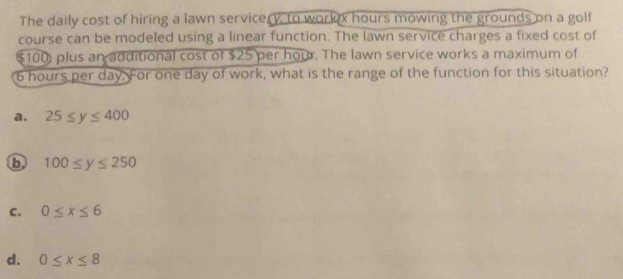 The daily cost of hiring a lawn servicery, to workx hours mowing the grounds on a golf
course can be modeled using a linear function. The lawn service charges a fixed cost of
$100, plus an additional cost of $25 per hour. The lawn service works a maximum of
6 hours per day. For one day of work, what is the range of the function for this situation?
a. 25≤ y≤ 400
b 100≤ y≤ 250
C. 0≤ x≤ 6
d. 0≤ x≤ 8