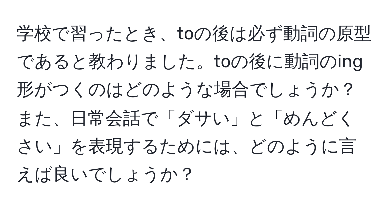 学校で習ったとき、toの後は必ず動詞の原型であると教わりました。toの後に動詞のing形がつくのはどのような場合でしょうか？ また、日常会話で「ダサい」と「めんどくさい」を表現するためには、どのように言えば良いでしょうか？