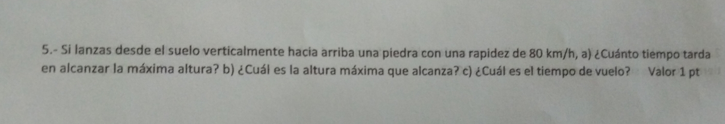 5.- Si lanzas desde el suelo verticalmente hacia arriba una piedra con una rapidez de 80 km/h, a) ¿Cuánto tiempo tarda 
en alcanzar la máxima altura? b) ¿Cuál es la altura máxima que alcanza? c) ¿Cuál es el tiempo de vuelo? Valor 1 pt