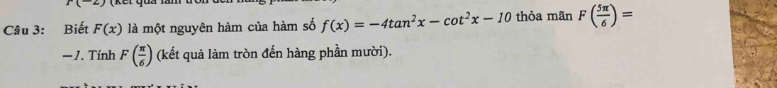 r(-2)
Câu 3: Biết F(x) là một nguyên hàm của hàm số f(x)=-4tan^2x-cot^2x-10 thỏa mãn F( 5π /6 )=
− 1. Tính F( π /6 ) (kết quả làm tròn đến hàng phần mười).