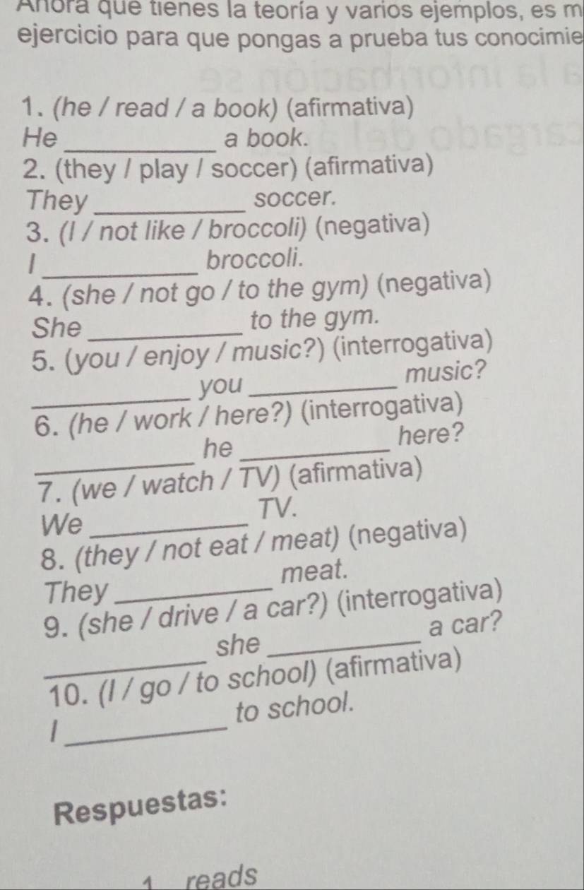 Anora que tienes la teoría y varios ejemplos, es m 
ejercicio para que pongas a prueba tus conocimie 
1. (he / read / a book) (afirmativa) 
He _a book. 
2. (they / play / soccer) (afirmativa) 
They _soccer. 
3. (l / not like / broccoli) (negativa) 
_ 
broccoli. 
4. (she / not go / to the gym) (negativa) 
She _to the gym. 
5. (you / enjoy / music?) (interrogativa) 
you _music? 
_6. (he / work / here?) (interrogativa) 
he_ 
here? 
_7. (we / watch / TV) (afirmativa) 
TV. 
We_ 
8. (they / not eat / meat) (negativa) 
meat. 
They 
9. (she / drive / a car?) (interrogativa) 
she _a car? 
_10. (l / go / to school) (afirmativa) 
_ 
to school. 
Respuestas: 
1 reads