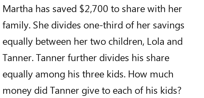 Martha has saved $2,700 to share with her 
family. She divides one-third of her savings 
equally between her two children, Lola and 
Tanner. Tanner further divides his share 
equally among his three kids. How much 
money did Tanner give to each of his kids?