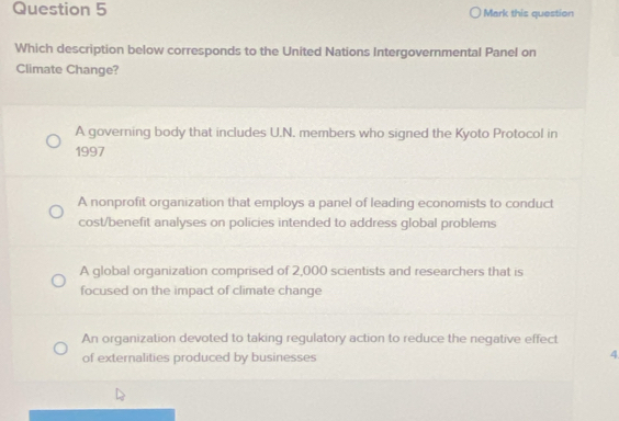 Mark this question
Which description below corresponds to the United Nations Intergovernmental Panel on
Climate Change?
A governing body that includes U.N. members who signed the Kyoto Protocol in
1997
A nonprofit organization that employs a panel of leading economists to conduct
cost/benefit analyses on policies intended to address global problems
A global organization comprised of 2,000 scientists and researchers that is
focused on the impact of climate change
An organization devoted to taking regulatory action to reduce the negative effect
of externalities produced by businesses
4