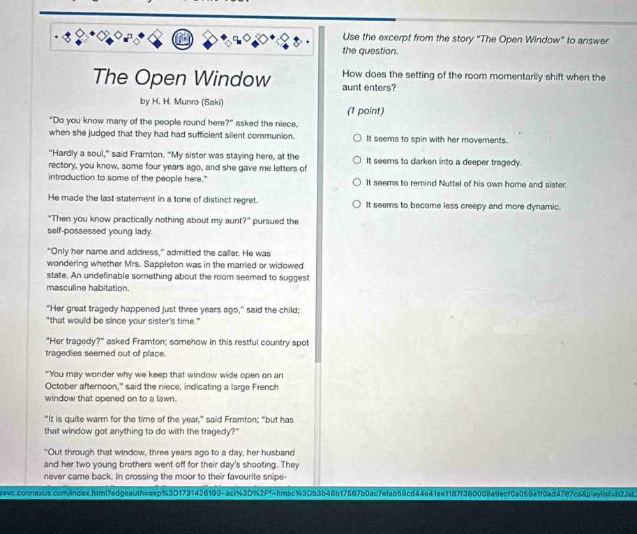 Use the excerpt from the story “The Open Window” to answer
the question.
How does the setting of the room momentarily shift when the
The Open Window aunt enters?
by H. H. Munro (Saki) (1 point)
“Do you know many of the people round here ?'' asked the niece.
when she judged that they had had sufficient silent communion. It seems to spin with her movements.
“Hardly a soul,” said Framton. “My sister was staying here, at the It seems to darken into a deeper tragedy.
rectory, you know, some four years ago, and she gave me letters of
introduction to some of the people here." It seems to remind Nuttel of his own home and sister.
He made the last statement in a tone of distinct regret. It seems to become less creepy and more dynamic.
“Then you know practically nothing about my aunt?” pursued the
self-possessed young lady.
“Only her name and address,” admitted the caller. He was
wondering whether Mrs. Sappleton was in the married or widowed
state. An undefinable something about the room seemed to suggest
masculine habitation.
“Her great tragedy happened just three years ago,” said the child;
“that would be since your sister's time.”
“Her tragedy?” asked Framton; somehow in this restful country spot
tragedies seemed out of place.
“You may wonder why we keep that window wide open on an
October afternoon," said the niece, indicating a large French
window that opened on to a lawn.
“It is quite warm for the time of the year,” said Framton; “but has
that window got anything to do with the tragedy?"
"Out through that window, three years ago to a day, her husband
and her two young brothers went off for their day's shooting. They
never came back. In crossing the moor to their favourite snipe-
ssw.connexus.com/index.html7edgeauth=exp%3D1731426199~acl%3D%2F*-hmac%3Db3b48b17567b0ac7efab59cd44e41ee1187f380008e9ecf0a059e1f0ad4787ca&playlist=b2JsL