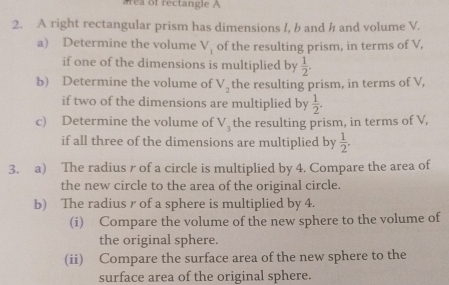 rea of rectangle A 
2. A right rectangular prism has dimensions /, b and h and volume V. 
a) Determine the volume V_1 of the resulting prism, in terms of V, 
if one of the dimensions is multiplied by  1/2 . 
b) Determine the volume of V_2 the resulting prism, in terms of V, 
if two of the dimensions are multiplied by  1/2 . 
c) Determine the volume of V_3 the resulting prism, in terms of V, 
if all three of the dimensions are multiplied by  1/2 . 
3. a) The radius r of a circle is multiplied by 4. Compare the area of 
the new circle to the area of the original circle. 
b) The radius r of a sphere is multiplied by 4. 
(i) Compare the volume of the new sphere to the volume of 
the original sphere. 
(ii) Compare the surface area of the new sphere to the 
surface area of the original sphere.