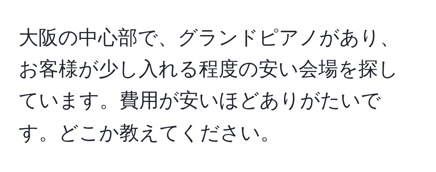 大阪の中心部で、グランドピアノがあり、お客様が少し入れる程度の安い会場を探しています。費用が安いほどありがたいです。どこか教えてください。