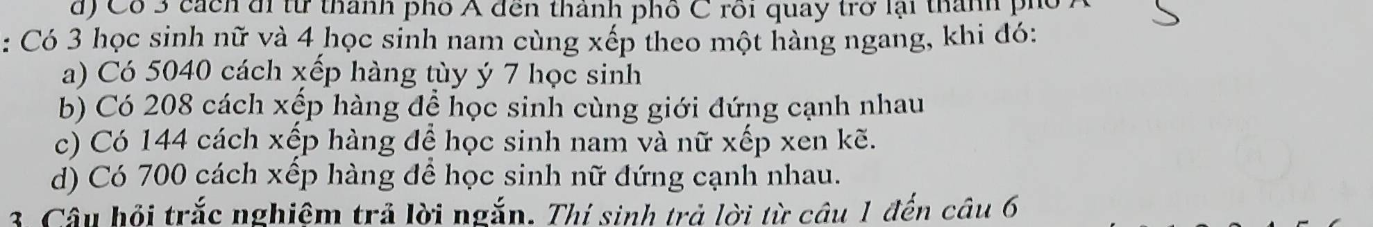 d) Cổ 3 cách đ từ thành phố Á đến thành phố C rồi quay trở lại thành phố
: Có 3 học sinh nữ và 4 học sinh nam cùng xếp theo một hàng ngang, khi đó:
a) Có 5040 cách xếp hàng tùy ý 7 học sinh
b) Có 208 cách xếp hàng để học sinh cùng giới đứng cạnh nhau
c) Có 144 cách xếp hàng để học sinh nam và nữ xếp xen kẽ.
d) Có 700 cách xếp hàng để học sinh nữ đứng cạnh nhau.
3. Câu hỏi trắc nghiệm trả lời ngắn. Thí sinh trả lời từ câu 1 đến câu 6