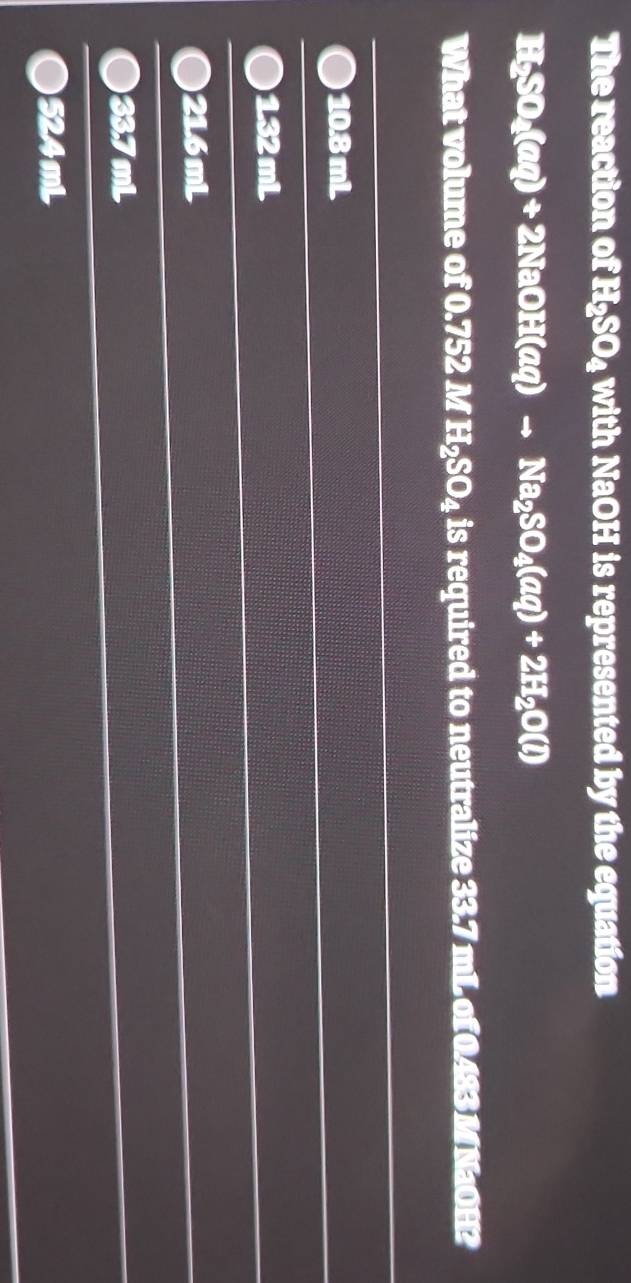 The reaction of H_2SO_4 with NaOH is represented by the equation
H_2SO_4(aq)+2NaOH(aq)to Na_2SO_4(aq)+2H_2O(l)
What volume of 0.752 M H_2SO_4 is required to neutralize 33.7 mL of )x NOH2
10.8 mL.
1.32 mL
) 21.6mL
33.7 mL
524 mL