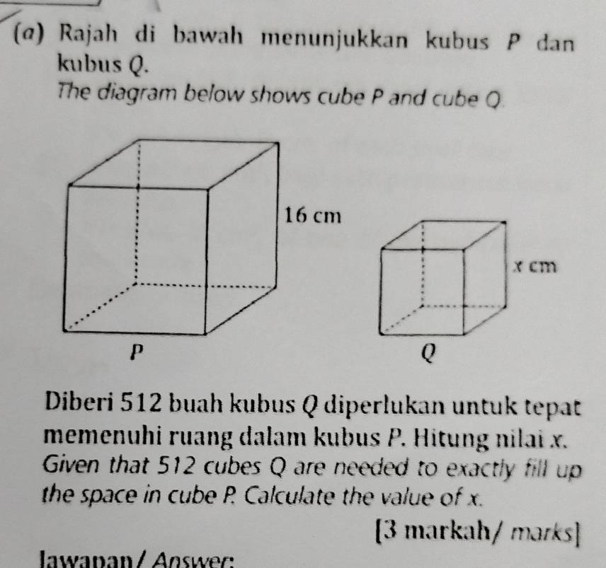 (α) Rajah di bawah menunjukkan kubus P dan 
kubus Q. 
The diagram below shows cube P and cube Q
Diberi 512 buah kubus Q diperlukan untuk tepat 
memenuhi ruang dalam kubus P. Hitung nilai x. 
Given that 512 cubes Q are needed to exactly fill up 
the space in cube P Calculate the value of x. 
[3 markah/ marks] 
Iawapan / Answer: