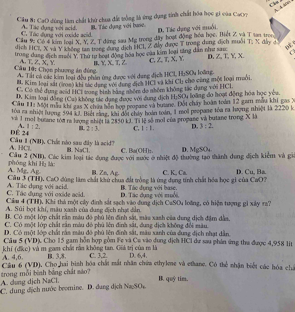4400 
Câu 8: CaO dùng làm chất khử chua đất trồng là ứng dụng tính chất hóa học gì của CaO?
A. Tác dụng với acid. B. Tác dụng với base.
D. Tác dụng với muối.
C. Tác dụng với oxide acid.
Câu 9: Có 4 kim loại X, Y, Z, T đứng sau Mg trong dãy hoạt động hóa học. Biết Z và T tan trong
dịch HCl, X và Y không tan trong dung dịch HCl, Z đầy dược T trong dung dịch muối T; X đầy dự
Đè 
trong dung dịch muối Y. Thứ tự hoạt động hóa học của kim loại tăng dần như sau:
C
A. T, Z, X, Y. B. Y, X, T, Z. C. Z, T, X, Y. D. Z, T, Y, X.
Câu 10: Chọn phương án đúng. loãng.
A. Tất cả các kim loại đều phản ứng được với dung dịch HCl, H_2SO_4
B. Kim loại sắt (iron) khi tác dụng với dung dịch HCl và khí Cl_2 cho cùng một loại muối.
C. Có thể đựng acid HCl trong bình bằng nhôm do nhôm không tác dụng với HCl.
D. Kim loại đồng (Cu) không tác dụng được với dung dịch H_2SO_4 loãng do hoạt động hóa học yếu.
Câu 11: Một mẫu khí gas X chứa hỗn hợp propane và butane. Đốt cháy hoàn toàn 12 gam mẫu khí gas X
tỏóa ra nhiệt lượng 594 kJ. Biết rằng, khi đốt cháy hoàn toàn, 1 mol propane tỏa ra lượng nhiệt là 2220 k
và 1 mol butane tỏa ra lượng nhiệt là 2850 kJ. Tỉ lệ số mol của propane và butane trong X là
A. 1:2. D. 3:2.
B. 2:3. C. 1:1.
ĐÉ 24
Câu 1 (NB). Chất nào sau đây là acid?
A. HCl. B. NaCl. D. MgSO_4.
C. Ba(OH)_2.
Câu 2 (NB). Các kim loại tác dụng được với nước ở nhiệt độ thường tạo thành dung dịch kiềm và gi
phóng khí H_2 là:
A. Mg, Ag. B. Zn, Ag. C. K, Ca. D. Cu, Ba.
Câu 3 (TH). CaO dùng làm chất khử chua đất trồng là ứng dụng tính chất hóa học gì của CaO?
A. Tác dụng với acid. B. Tác dụng với base.
C. Tác dụng với oxide acid. D. Tác dụng với muối.
Câu 4 (TH). Khi thả một cây đinh sắt sạch vào dung dịch CuSO_4 4 loãng, có hiện tượng gì xảy ra?
A. Sủi bọt khí, màu xanh của dung dịch nhạt dần.
B. Có một lớp chất rắn màu đỏ phủ lên đinh sắt, màu xanh của dung dịch đậm dần.
C. Có một lớp chất rắn màu đỏ phủ lên đinh sắt, dung dịch không đổi màu.
D. Có một lớp chất rắn màu đỏ phủ lên đinh sắt, màu xanh của dung dịch nhạt dần.
Câu 5 (VD). Cho 15 gạm hỗn hợp gồm Fe và Cu vào dung dịch HCl dư sau phản ứng thu được 4,958 lít
khí (đkc) và m gam chất rắn không tan. Giá trị của m là
A. 4,6. B. 3,8. C. 3,2. D. 6,4.
Câu 6 (VD). Cho hai bình hóa chất mất nhãn chứa ethylene và ethane. Có thể nhận biết các hóa chá
trong mỗi bình bằng chất nào?
A. dung dịch NaCl.
B. quỳ tím.
C. dung dịch nước bromine. D. dung dịch Na_2SO_4.