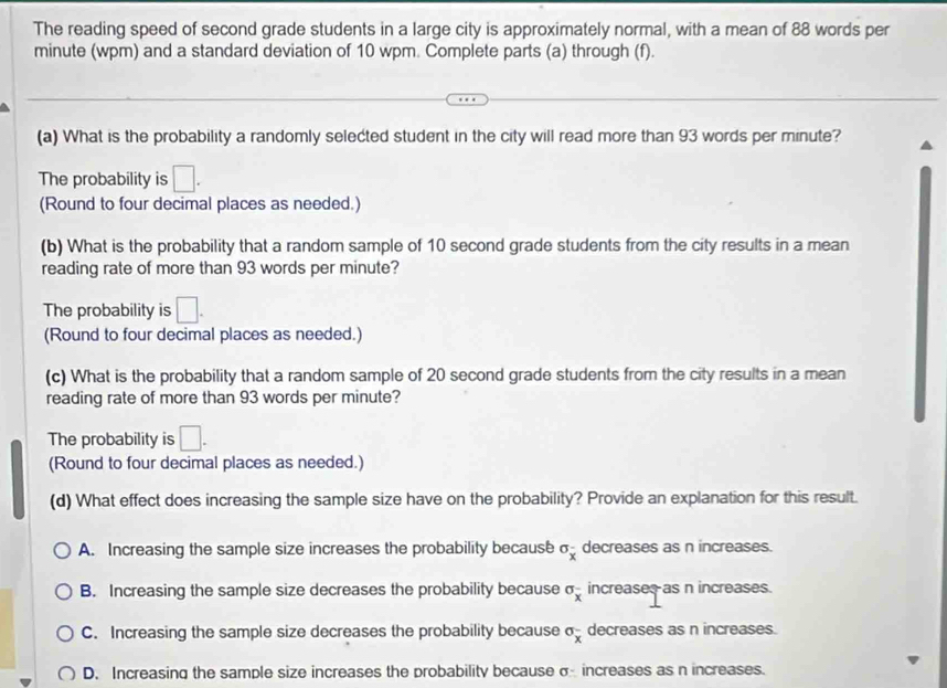 The reading speed of second grade students in a large city is approximately normal, with a mean of 88 words per
minute (wpm) and a standard deviation of 10 wpm. Complete parts (a) through (f).
(a) What is the probability a randomly selected student in the city will read more than 93 words per minute?
The probability is □. 
(Round to four decimal places as needed.)
(b) What is the probability that a random sample of 10 second grade students from the city results in a mean
reading rate of more than 93 words per minute?
The probability is □. 
(Round to four decimal places as needed.)
(c) What is the probability that a random sample of 20 second grade students from the city results in a mean
reading rate of more than 93 words per minute?
The probability is □. 
(Round to four decimal places as needed.)
(d) What effect does increasing the sample size have on the probability? Provide an explanation for this result.
A. Increasing the sample size increases the probability because sigma _x decreases as n increases.
B. Increasing the sample size decreases the probability because sigma _x increases as n increases.
C. Increasing the sample size decreases the probability because sigma _x decreases as n increases.
D. Increasing the sample size increases the probability because σ increases as n increases.