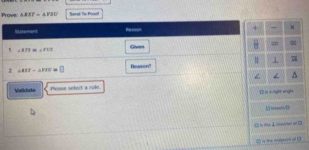 Prove: △ RSTsim △ VSU Send To Proof
Statement Reason + ×
1 ∠ RTS ∠ VUS Given  □ /□   =
overline AB
2 △ RST=△ VSU a □ Reason?
∠
Validate Please select a rule.
I is a right angle
nisects □
is the⊥ bisector of 7°
is the midpoint of □