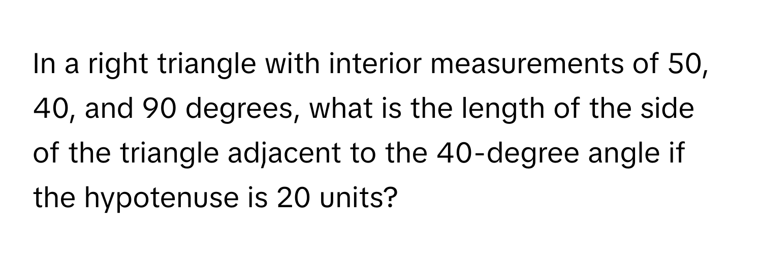 In a right triangle with interior measurements of 50, 40, and 90 degrees, what is the length of the side of the triangle adjacent to the 40-degree angle if the hypotenuse is 20 units?