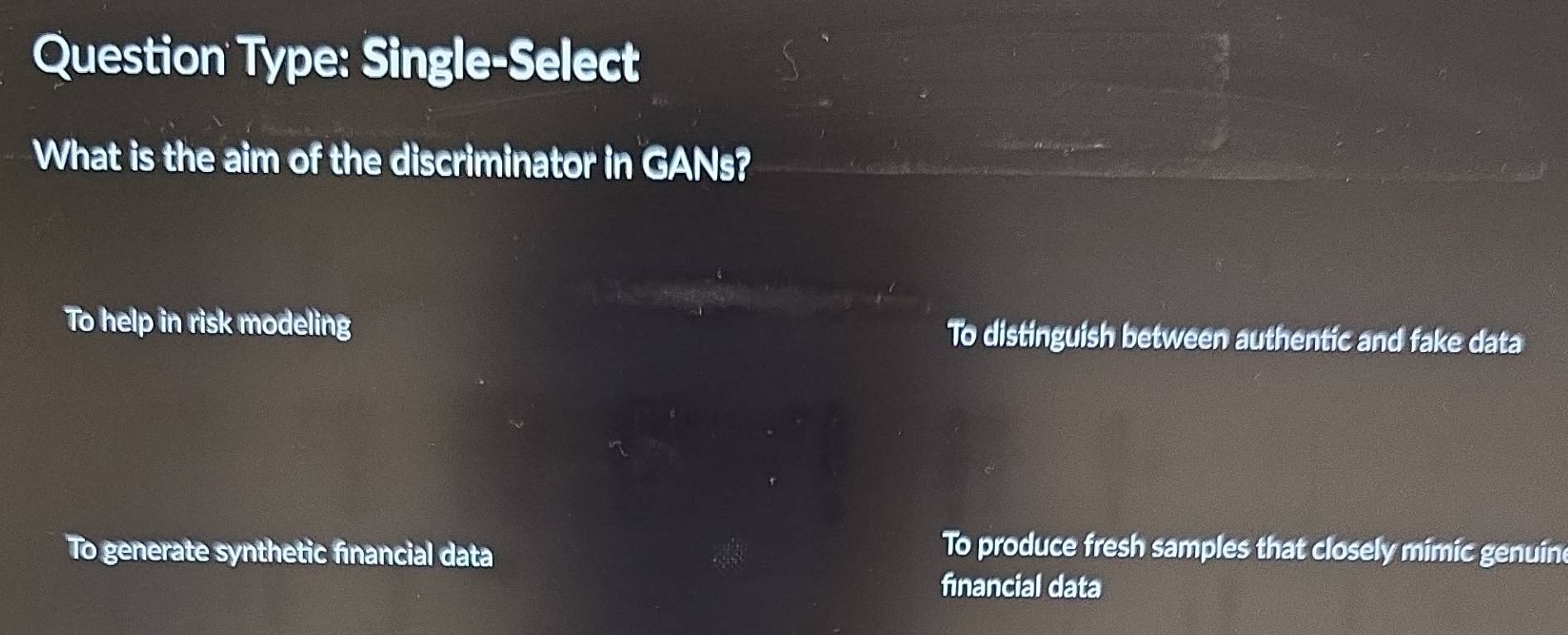 Question Type: Single-Select
What is the aim of the discriminator in GANs?
To help in risk modeling To distinguish between authentic and fake data
To generate synthetic fınancial data
To produce fresh samples that closely mimic genuin
financial data