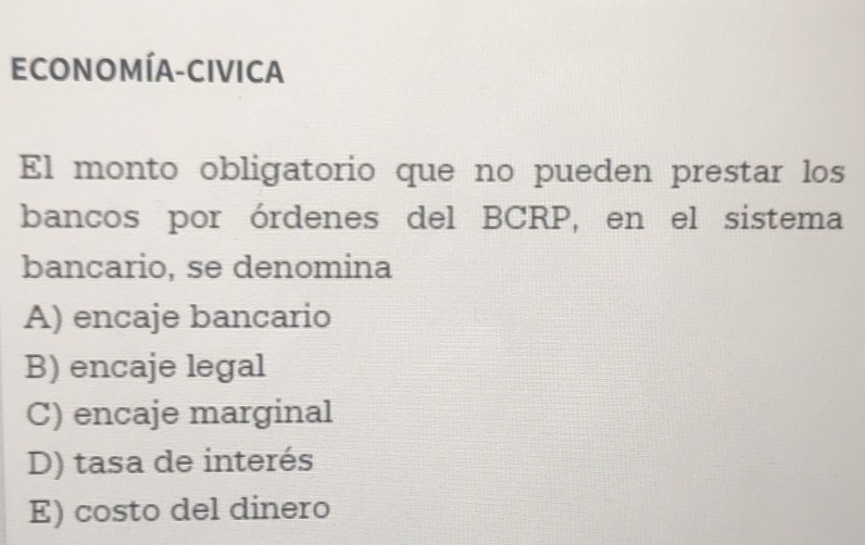 ECONOMÍA-CIVICA
El monto obligatorio que no pueden prestar los
bancos por órdenes del BCRP, en el sistema
bancario, se denomina
A) encaje bancario
B) encaje legal
C) encaje marginal
D) tasa de interés
E) costo del dinero