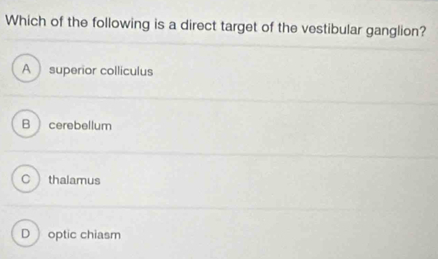 Which of the following is a direct target of the vestibular ganglion?
A superior colliculus
B cerebellum
C thalamus
D optic chiasm