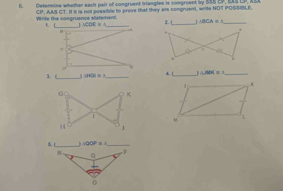 Determine whether each pair of congruent triangles is congruent by SSS CP, SAS CP, ASA
CP, AAS CT. If it is not possible to prove that they are congruent, write NOT POSSIBLE.
Write the congruence statement. 2. (_ △ BCA≌ △ _
1. 
3. (_ ) △ HGI≌ △ _ 4. (_ ) △ JMK≌ △ _
G
K
I
H
J
5.(_ ) △ QOP≌ △ _