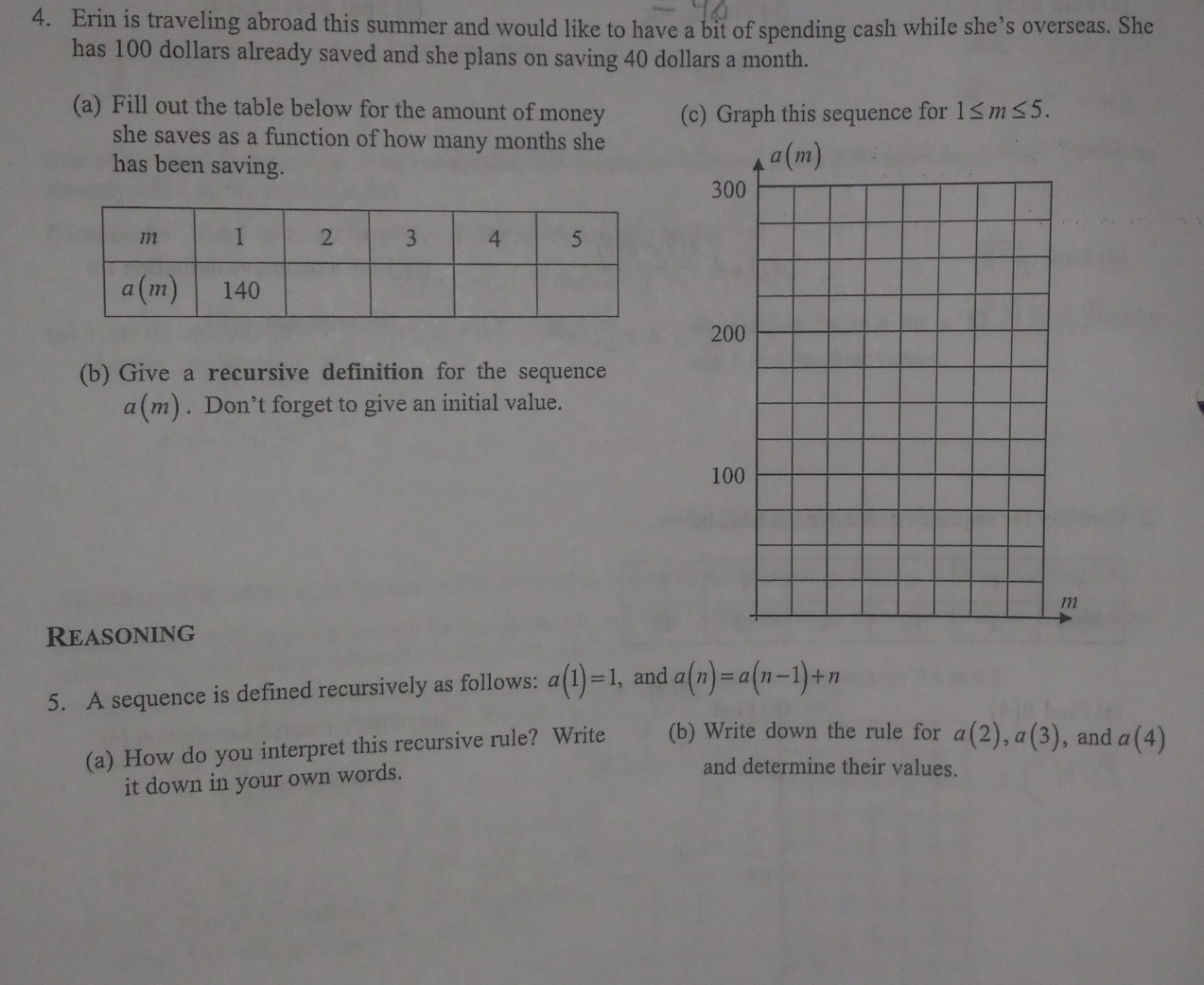 Erin is traveling abroad this summer and would like to have a bit of spending cash while she’s overseas. She
has 100 dollars already saved and she plans on saving 40 dollars a month.
(a) Fill out the table below for the amount of money (c) Graph this sequence for 1≤ m≤ 5.
she saves as a function of how many months she
has been saving.
2
(b) Give a recursive definition for the sequence
a(m). Don’t forget to give an initial value.
Reasoning
5. A sequence is defined recursively as follows: a(1)=1, , and a(n)=a(n-1)+n
(a) How do you interpret this recursive rule? Write (b) Write down the rule for a(2),a(3) , and a(4)
it down in your own words.
and determine their values.