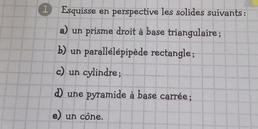 Esquisse en perspective les solides suivants : 
a) un prisme droit à base triangulaire; 
b) un parallélépipède rectangle ; 
c) un cylindre ; 
d) une pyramide à base carrée; 
e) un cône.