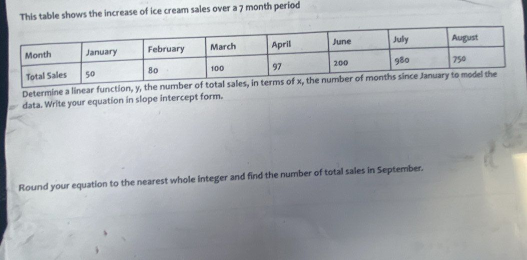 This table shows the increase of ice cream sales over a 7 month period 
Determine a linear function, y, the number of 
data. Write your equation in slope intercept form. 
Round your equation to the nearest whole integer and find the number of total sales in September.