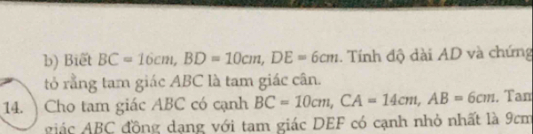 Biết BC=16cm, BD=10cm, DE=6cm. Tính độ dài AD và chứng 
tỏ rằng tam giác ABC là tam giác cân. 
14. )Cho tam giác ABC có cạnh BC=10cm, CA=14cm, AB=6cm , Tam 
giác ABC động dạng với tam giác DEF có cạnh nhỏ nhất là 9cm