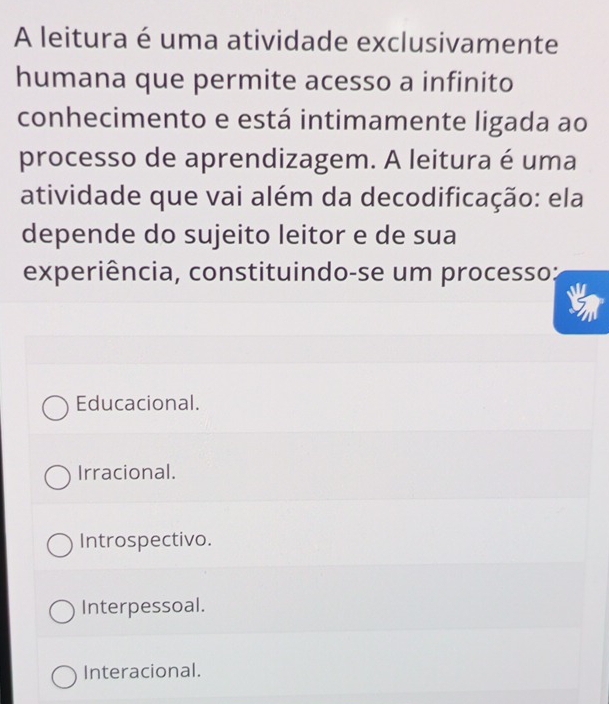 A leitura é uma atividade exclusivamente
humana que permite acesso a infinito
conhecimento e está intimamente ligada ao
processo de aprendizagem. A leitura é uma
atividade que vai além da decodificação: ela
depende do sujeito leitor e de sua
experiência, constituindo-se um processo:
Educacional.
Irracional.
Introspectivo.
Interpessoal.
Interacional.