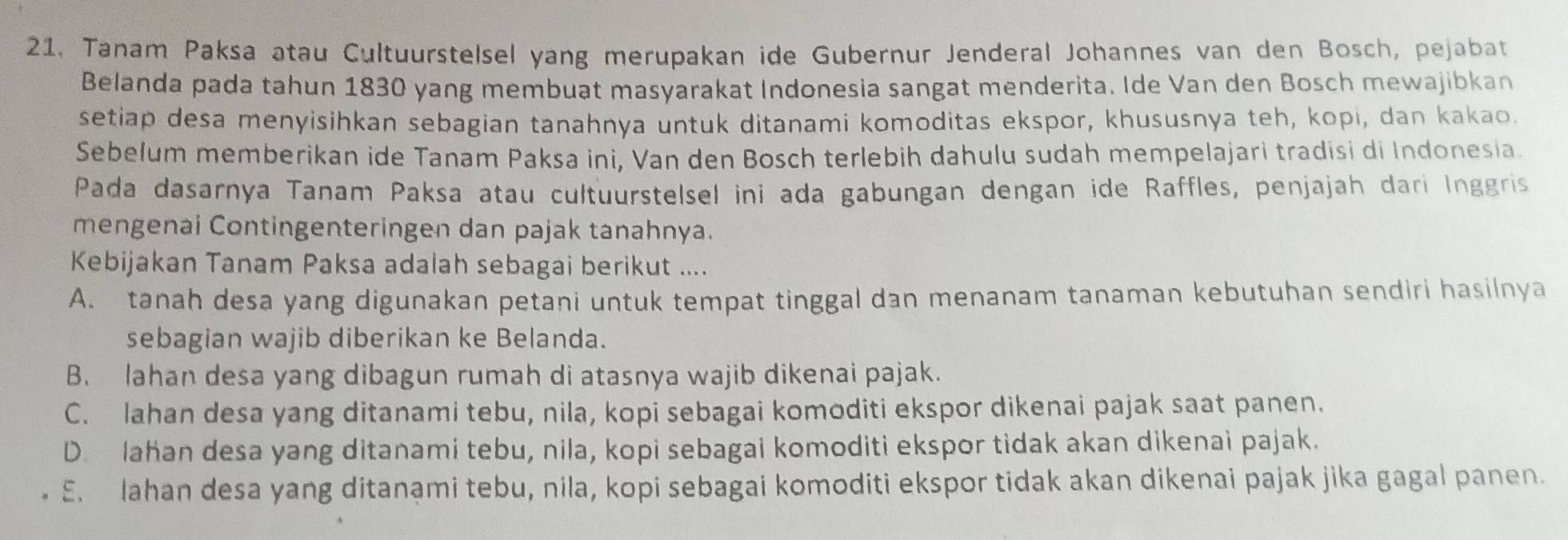 21, Tanam Paksa atau Cultuurstelsel yang merupakan ide Gubernur Jenderal Johannes van den Bosch, pejabat
Belanda pada tahun 1830 yang membuat masyarakat Indonesia sangat menderita. Ide Van den Bosch mewajibkan
setiap desa menyisihkan sebagian tanahnya untuk ditanami komoditas ekspor, khususnya teh, kopi, dan kakao.
Sebelum memberikan ide Tanam Paksa ini, Van den Bosch terlebih dahulu sudah mempelajari tradisi di Indonesia.
Pada dasarnya Tanam Paksa atau cultuurstelsel ini ada gabungan dengan ide Raffles, penjajah dari Inggris
mengenai Contingenteringen dan pajak tanahnya.
Kebijakan Tanam Paksa adalah sebagai berikut ....
A. tanah desa yang digunakan petani untuk tempat tinggal dan menanam tanaman kebutuhan sendiri hasilnya
sebagian wajib diberikan ke Belanda.
B. lahan desa yang dibagun rumah di atasnya wajib dikenai pajak.
C. lahan desa yang ditanami tebu, nila, kopi sebagai komoditi ekspor dikenai pajak saat panen.
D lahan desa yang ditanami tebu, nila, kopi sebagai komoditi ekspor tidak akan dikenai pajak.
E. lahan desa yang ditanami tebu, nila, kopi sebagai komoditi ekspor tidak akan dikenai pajak jika gagal panen.