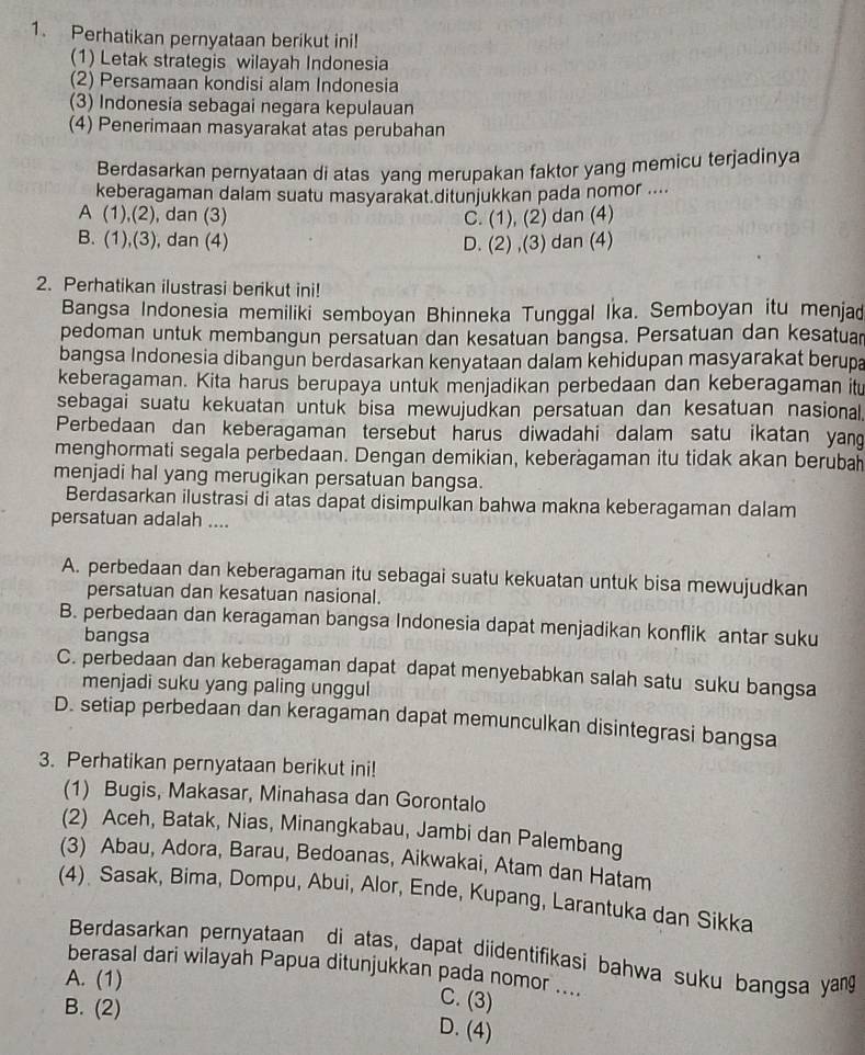 Perhatikan pernyataan berikut ini!
(1) Letak strategis wilayah Indonesia
(2) Persamaan kondisi alam Indonesia
(3) Indonesia sebagai negara kepulauan
(4) Penerimaan masyarakat atas perubahan
Berdasarkan pernyataan di atas yang merupakan faktor yang memicu terjadinya
keberagaman dalam suatu masyarakat.ditunjukkan pada nomor ....
A (1),(2), dan (3) C. (1), (2) dan (4)
B. (1),(3), dan (4) D. (2) ,(3) dan (4)
2. Perhatikan ilustrasi berikut ini!
Bangsa Indonesia memiliki semboyan Bhinneka Tunggal Ika. Semboyan itu menjad
pedoman untuk membangun persatuan dan kesatuan bangsa. Persatuan dan kesatuar
bangsa Indonesia dibangun berdasarkan kenyataan dalam kehidupan masyarakat berupa
keberagaman. Kita harus berupaya untuk menjadikan perbedaan dan keberagaman itu
sebagai suatu kekuatan untuk bisa mewujudkan persatuan dan kesatuan nasional.
Perbedaan dan keberagaman tersebut harus diwadahi dalam satu ikatan yang
menghormati segala perbedaan. Dengan demikian, keberägaman itu tidak akan berubah
menjadi hal yang merugikan persatuan bangsa.
Berdasarkan ilustrasi di atas dapat disimpulkan bahwa makna keberagaman dalam
persatuan adalah ....
A. perbedaan dan keberagaman itu sebagai suatu kekuatan untuk bisa mewujudkan
persatuan dan kesatuan nasional.
B. perbedaan dan keragaman bangsa Indonesia dapat menjadikan konflik antar suku
bangsa
C. perbedaan dan keberagaman dapat dapat menyebabkan salah satu suku bangsa
menjadi suku yang paling unggul
D. setiap perbedaan dan keragaman dapat memunculkan disintegrasi bangsa
3. Perhatikan pernyataan berikut ini!
(1) Bugis, Makasar, Minahasa dan Gorontalo
(2) Aceh, Batak, Nias, Minangkabau, Jambi dan Palembang
(3) Abau, Adora, Barau, Bedoanas, Aikwakai, Atam dan Hatam
(4) Sasak, Bima, Dompu, Abui, Alor, Ende, Kupang, Larantuka dan Sikka
Berdasarkan pernyataan di atas, dapat diidentifikasi bahwa suku bangsa yag
berasal dari wilayan Papua ditunjukkan pada nomor ....
A. (1)
B. (2)
C. (3)
D. (4)