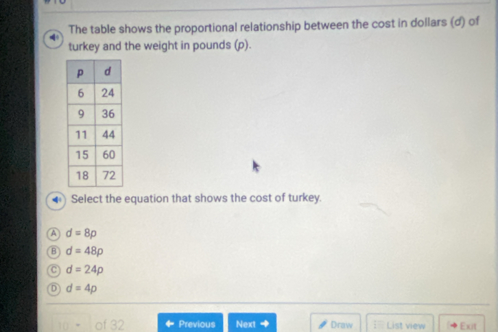 The table shows the proportional relationship between the cost in dollars (d) of
turkey and the weight in pounds (p).
Select the equation that shows the cost of turkey.
A d=8p
B d=48p
d=24p
D d=4p
Previous Next + Draw ; List view Exit