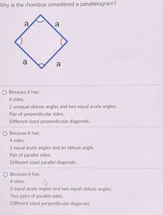 Why is the rhombus considered a parallelogram?
Because it has:
4 sides.
2 unequal obtuse angles and two equal acute angles.
Pair of perpendicular sides.
Different sized perpendicular diagonals.
Because it has:
4 sides.
2 equal acute angles and an obtuse angle.
Pair of parallel sides.
Different sized parallel diagonals.
Because it has:
4 sides.
2 equal acute angles and two equal obtuse angles.
Two pairs of parallel sides.
Different sized perpendicular diagonals.