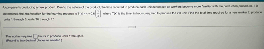 A company is producing a new product. Due to the nature of the product, the time required to produce each unit decreases as workers become more familiar with the production procedure. It is 
determined that the function for the learning process is T(x)=4+0.6( 1/x ) , where T(x) is the time, in hours, required to produce the xth unit. Find the total time required for a new worker to produce 
units 1 through 5; units 20 through 25
The worker requires □ hours to produce units 1through 5. 
(Round to two decimal places as needed.)