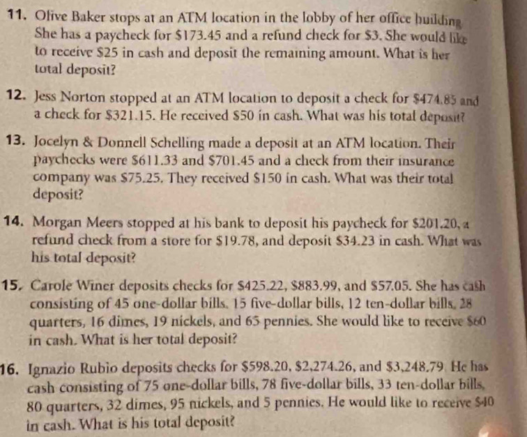 Olive Baker stops at an ATM location in the lobby of her office huilding 
She has a paycheck for $173.45 and a refund check for $3. She would like 
to receive $25 in cash and deposit the remaining amount. What is her 
total deposit? 
12. Jess Norton stopped at an ATM location to deposit a check for $474.85 and 
a check for $321.15. He received $50 in cash. What was his total deposit? 
13. Jocelyn & Donnell Schelling made a deposit at an ATM location. Their 
paychecks were $611.33 and $701.45 and a check from their insurance 
company was $75.25. They received $150 in cash. What was their total 
deposit? 
14. Morgan Meers stopped at his bank to deposit his paycheck for $201.20, a 
refund check from a store for $19.78, and deposit $34.23 in cash. What was 
his total deposit? 
15. Carole Winer deposits checks for $425.22, $883.99, and $57.05. She has cash 
consisting of 45 one-dollar bills. 15 five-dollar bills, 12 ten-dollar bills. 28
quarters, 16 dimes, 19 nickels, and 65 pennies. She would like to receive $60
in cash. What is her total deposit? 
16. Ignazio Rubio deposits checks for $598.20, $2,274.26, and $3,248.79 He has 
cash consisting of 75 one-dollar bills, 78 five-dollar bills, 33 ten-dollar bills,
80 quarters, 32 dimes, 95 nickels, and 5 pennies. He would like to receive $40
in cash. What is his total deposit?