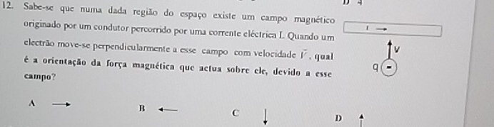 4
12. Sabe-se que numa dada região do espaço existe um campo magnético 1
originado por um condutor percorrido por uma corrente eléctrica I. Quando um
v
electrão move-se perpendicularmente a esse campo com velocidade vector r. qual
é a orientação da força magnética que actua sobre ele, devido a esse q
campo?
A
B
C
D