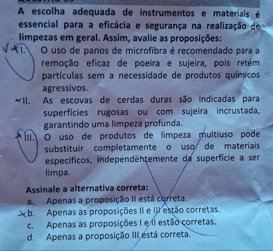 A escolha adequada de instrumentos e materiais é
essencial para a eficácia e segurança na realização de
limpezas em geral. Assim, avalie as proposições:
O uso de panos de microfibra é recomendado para a
remoção eficaz de poeira e sujeira, pois retém
partículas sem a necessidade de produtos químicos
agressivos.
Ⅱ. . As escovas de cerdas duras são indicadas para
superfícies rugosas ou com sujeira incrustada,
garantindo uma limpeza profunda.
ÍII. O uso de produtos de limpeza multiuso pode
substituir completamente o uso de materiais
específicos, independentemente da superfície a ser
limpa.
Assinale a alternativa correta:
a. Apenas a proposição II está correta.
J b. Apenas as proposições II e III estão corretas.
c. Apenas as proposições I e II estão corretas.
d. Apenas a proposição III está correta.