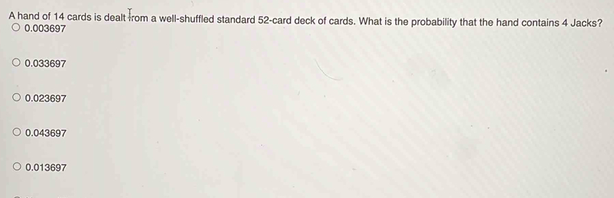 A hand of 14 cards is dealt from a well-shuffled standard 52 -card deck of cards. What is the probability that the hand contains 4 Jacks?
0.003697
0.033697
0.023697
0.043697
0.013697