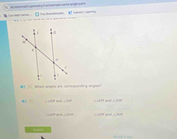 Cool Math Games- Play Blooketblooket.. k! Kahoot! | Learning...
x_n Which angies are corresponding angles?
01 3x^2 ∠ LKM and ∠ IHF ∠ LKM and ∠ IHK
∠ LKM and ∠ GHK ∠ LKM and ∠ JKM
Submit
Work it out