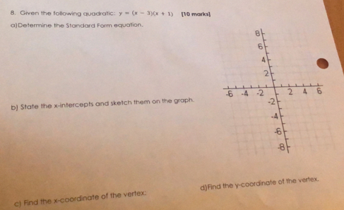 Given the following quadratic: y=(x-3)(x+1) [10 marks] 
a)Determine the Standard Form equation. 
b] State the x-intercepts and sketch them on the graph. 
c) Find the x-coordinate of the vertex: d)Find the y-coordinate of the vertex.