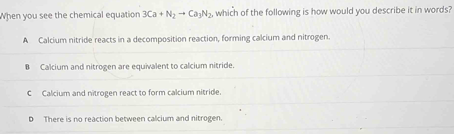 When you see the chemical equation 3Ca+N_2to Ca_3N_2 , which of the following is how would you describe it in words?
A Calcium nitride reacts in a decomposition reaction, forming calcium and nitrogen.
B Calcium and nitrogen are equivalent to calcium nitride.
C Calcium and nitrogen react to form calcium nitride.
D There is no reaction between calcium and nitrogen.