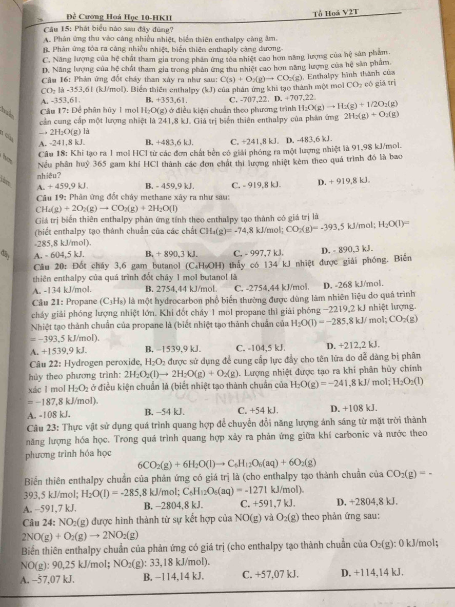 Đề Cương Hoá Học 10-HKII
Tổ Hoá V2T
Câu 15: Phát biểu nào sau đây đúng?
A. Phản ứng thu vào càng nhiều nhiệt, biến thiên enthalpy càng âm.
B. Phản ứng tỏa ra càng nhiều nhiệt, biển thiên enthaply càng dương.
C. Năng lượng của hệ chất tham gia trong phản ứng tỏa nhiệt cao hơn năng lượng của hệ sản phẩm.
D. Năng lượng của hệ chất tham gia trong phản ứng thu nhiệt cao hơn năng lượng của hệ sản phẩm.
Câu 16: Phản ứng đốt cháy than xảy ra như sau: C(s)+O_2(g)to CO_2(g). Enthalpy hình thành của
CO_2 là -353,61 (kJ/mol). Biến thiên enthalpy (kJ) của phản ứng khi tạo thành một mol CO_2 có giá trị
A. -353,61. B. +353,61. C. -707,22. D. +707,22.
hudn
Câu 17: Để phân hủy 1 mol H_2O(g) ) ở điều kiện chuẩn theo phương trình H_2O(g)to H_2(g)+1/2O_2(g)
cần cung cấp một lượng nhiệt là 241,8 kJ. Giá trị biến thiên enthalpy của phản ứng 2H_2(g)+O_2(g)
2H_2O(g) là
1 cùp
A. -241,8 kJ. B. +483,6 kJ. C. +241,8 kJ. D. -483,6 kJ.
Câu 18: Khi tạo ra 1 mol HCl từ các đơn chất bền có giải phóng ra một lượng nhiệt là 91,98 kJ/mol.
hon
Nếu phân huỷ 365 gam khí HCl thành các đơn chất thì lượng nhiệt kèm theo quá trình đó là bao
nhiêu?
làm D. + 919,8 kJ.
A. + 459,9 kJ. B. - 459,9 kJ. C. - 919,8 kJ.
Câu 19: Phản ứng đốt cháy methane xảy ra như sau:
CH_4(g)+2O_2(g)to CO_2(g)+2H_2O(l)
Giá trị biến thiên enthalpy phản ứng tính theo enthalpy tạo thành có giá trị là
(biết enthalpy tạo thành chuẩn của các chất CH_4(g)=-74 ,8 kJ/mol; CO_2(g)=-393,5kJ/mol;H_2O(l)=
-285,8 kJ/mol).
đây A. - 604,5 kJ. B. + 890,3 kJ. C. - 997,7 kJ. D. - 890,3 kJ.
Câu 20: Đốt cháy 3,6 gam butanol (C₄H₉OH) thấy có 134 kJ nhiệt được giải phóng. Biến
thiên enthalpy của quá trình đốt cháy 1 mol butanol là
A. -134 kJ/mol. B. 2754,44 kJ/mol. C. -2754.44 kJ/mol. D. -268 kJ/mol.
Câu 21: Propane (C_3H_8) là một hydrocarbon phổ biến thường được dùng làm nhiên liệu do quá trình
cháy giải phóng lượng nhiệt lớn. Khi đốt cháy 1 mol propane thì giải phóng −2219,2 kJ nhiệt lượng.
Nhiệt tạo thành chuẩn của propane là (biết nhiệt tạo thành chuẩn của H_2O(l)=-285,8kJ/mol;CO_2(g)
=-393,5k. J/mol).
A. +1539,9 kJ. B. −1539,9 kJ. C. -104,5 kJ. D. +212,2 kJ.
Câu 22: Hydrogen peroxide, H_2O_2 được sử dụng đề cung cấp lực đẩy cho tên lửa do dễ dàng bị phân
hủy theo phương trình: 2H_2O_2(l)to 2H_2O(g)+O_2(g). Lượng nhiệt được tạo ra khi phân hủy chính
xác 1 mol H_2O_2 ở điều kiện chuẩn là (biết nhiệt tạo thành chuẩn của H_2O(g)=-241,8kJ/m ol; H_2O_2(l)
=-187 ,8 kJ/mol).
A. -108 kJ. B. −54 kJ. C. +54 kJ. D. +108 kJ.
Câu 23: Thực vật sử dụng quá trình quang hợp để chuyển đổi năng lượng ánh sáng từ mặt trời thành
năng lượng hóa học. Trong quá trình quang hợp xảy ra phản ứng giữa khí carbonic và nước theo
phương trình hóa học
6CO_2(g)+6H_2O(l)to C_6H_12O_6(aq)+6O_2(g)
Biến thiên enthalpy chuẩn của phản ứng có giá trị là (cho enthalpy tạo thành chuẩn của CO_2(g)=-
393,5 kJ/mol; H_2O(l)=-285 ,8 kJ/mol; C_6H_12O_6(aq)=-1271kJ/mol).
A. -591,7 kJ. B. -2804,8 kJ. C. +591,7kJ. D. +2804,8 kJ.
Câu 24: NO₂(g) được hình thành từ sự kết hợp của NO(g) và O_2(g) theo phản ứng sau:
2NO(g)+O_2(g)to 2NO_2(g)
Biến thiên enthalpy chuẩn của phản ứng có giá trị (cho enthalpy tạo thành chuần của O_2(g) : 0 kJ/mol;
NO(g): 90,25 kJ/mol; N( X (g): 33,18 kJ/mol).
A. -57,07 kJ. B. −114,14 kJ. C. +57,07 kJ. D. +114,14 kJ.