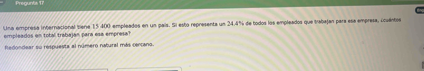 Pregunta 17 
Eng 
Una empresa internacional tiene 15 400 empleados en un país. Si esto representa un 24.4% de todos los empleados que trabajan para esa empresa, ¿cuántos 
empleados en total trabajan para esa empresa? 
Redondear su respuesta al número natural más cercano.