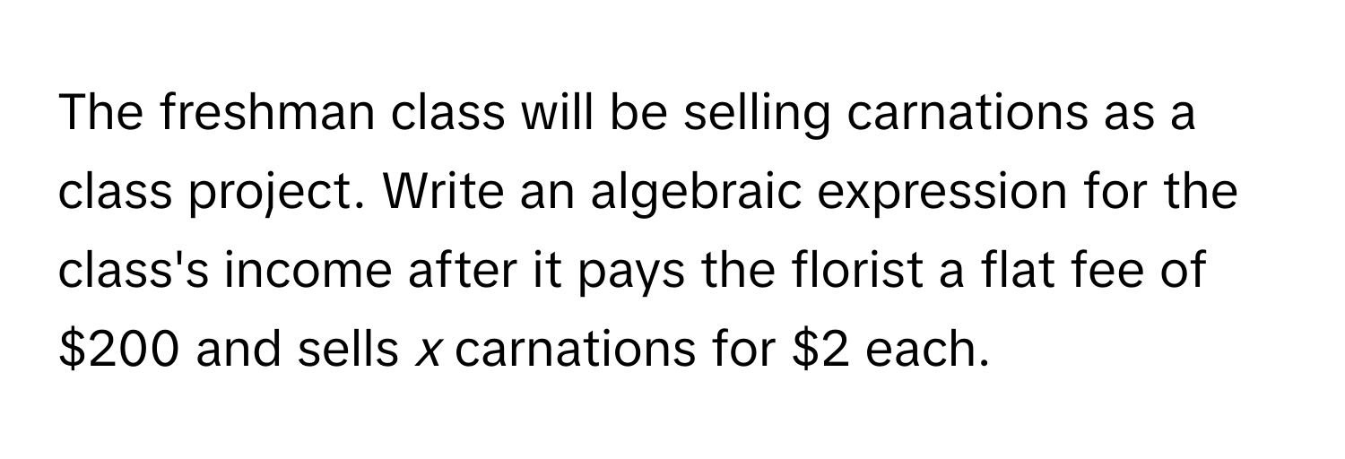 The freshman class will be selling carnations as a class project. Write an algebraic expression for the class's income after it pays the florist a flat fee of $200 and sells *x* carnations for $2 each.